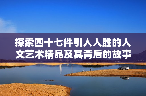 探索四十七件引人入胜的人文艺术精品及其背后的故事