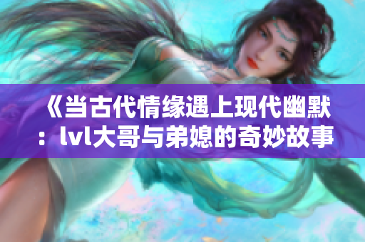 《当古代情缘遇上现代幽默：lvl大哥与弟媳的奇妙故事》