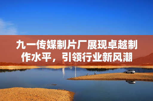 九一传媒制片厂展现卓越制作水平，引领行业新风潮
