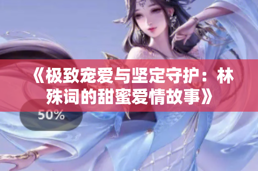 《极致宠爱与坚定守护：林殊词的甜蜜爱情故事》