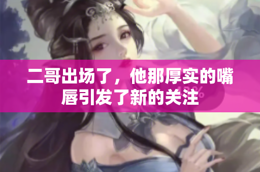 二哥出场了，他那厚实的嘴唇引发了新的关注
