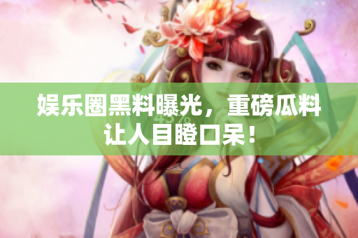 娱乐圈黑料曝光，重磅瓜料让人目瞪口呆！
