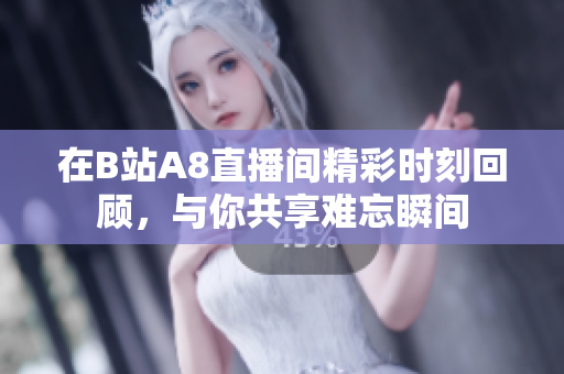 在B站A8直播间精彩时刻回顾，与你共享难忘瞬间