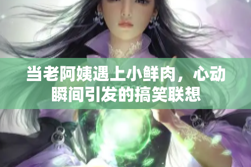 当老阿姨遇上小鲜肉，心动瞬间引发的搞笑联想