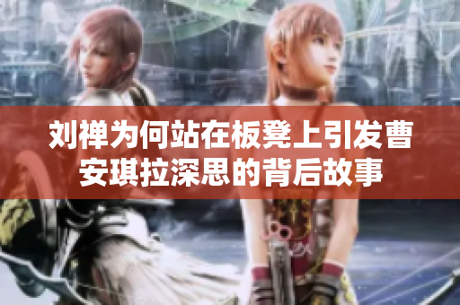刘禅为何站在板凳上引发曹安琪拉深思的背后故事