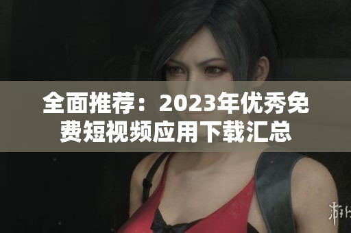 全面推荐：2023年优秀免费短视频应用下载汇总