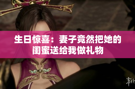 生日惊喜：妻子竟然把她的闺蜜送给我做礼物