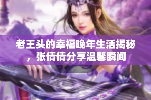 老王头的幸福晚年生活揭秘，张倩倩分享温馨瞬间