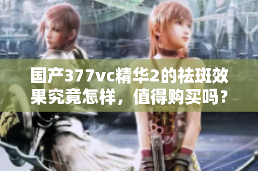 国产377vc精华2的祛斑效果究竟怎样，值得购买吗？