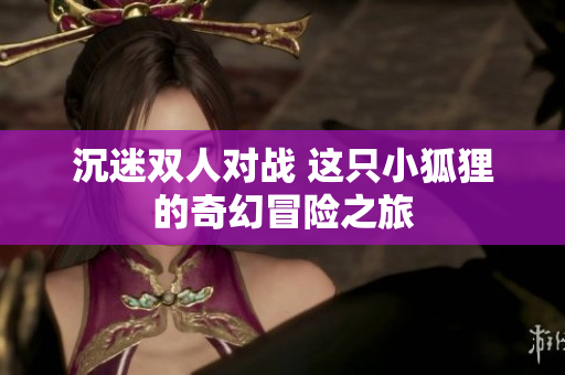 沉迷双人对战 这只小狐狸的奇幻冒险之旅