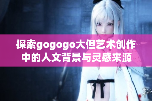 探索gogogo大但艺术创作中的人文背景与灵感来源