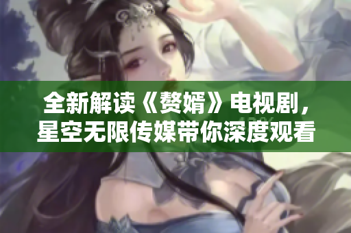 全新解读《赘婿》电视剧，星空无限传媒带你深度观看