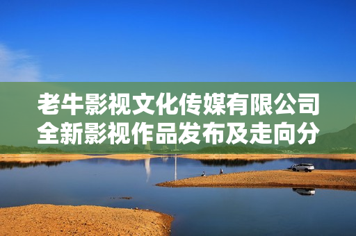 老牛影视文化传媒有限公司全新影视作品发布及走向分析