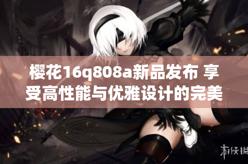 樱花16q808a新品发布 享受高性能与优雅设计的完美结合
