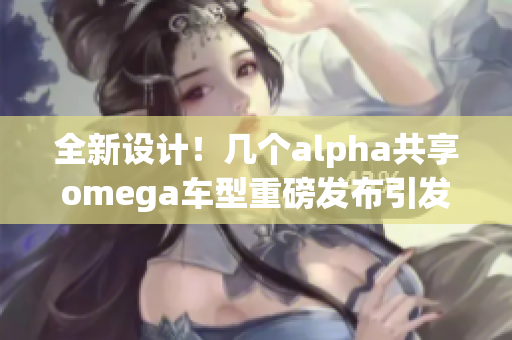 全新设计！几个alpha共享omega车型重磅发布引发关注