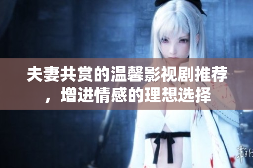 夫妻共赏的温馨影视剧推荐，增进情感的理想选择