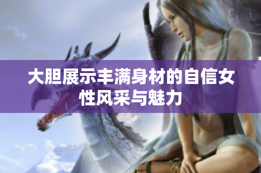 大胆展示丰满身材的自信女性风采与魅力