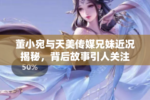 董小宛与天美传媒兄妹近况揭秘，背后故事引人关注