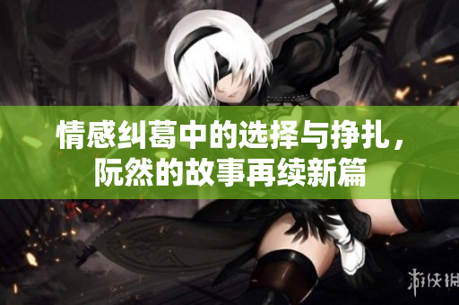 情感纠葛中的选择与挣扎，阮然的故事再续新篇