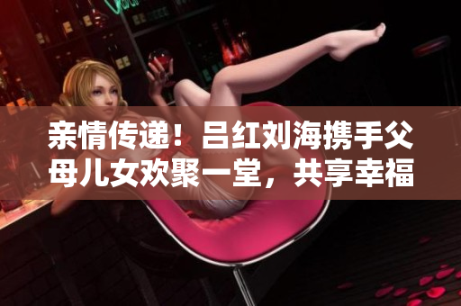 亲情传递！吕红刘海携手父母儿女欢聚一堂，共享幸福时光