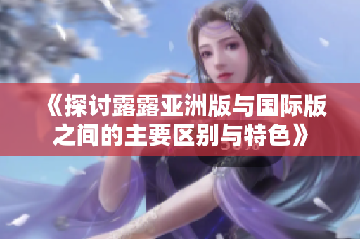 《探讨露露亚洲版与国际版之间的主要区别与特色》