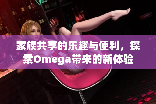 家族共享的乐趣与便利，探索Omega带来的新体验