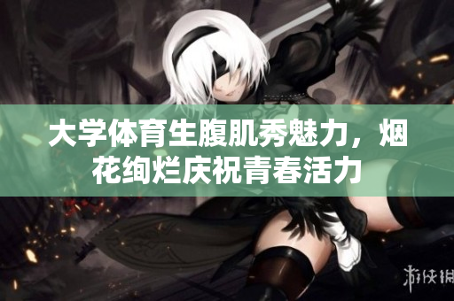 大学体育生腹肌秀魅力，烟花绚烂庆祝青春活力