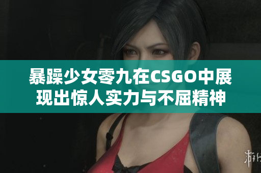暴躁少女零九在CSGO中展现出惊人实力与不屈精神