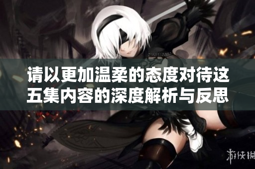 请以更加温柔的态度对待这五集内容的深度解析与反思
