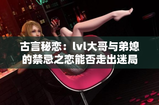 古言秘恋：lvl大哥与弟媳的禁忌之恋能否走出迷局