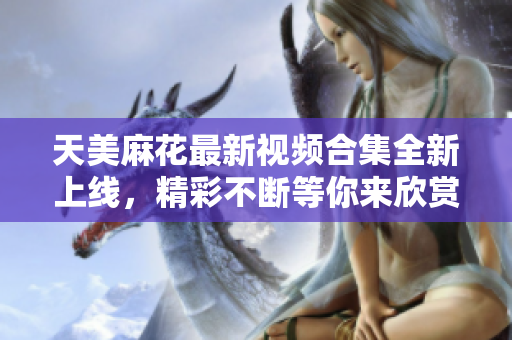 天美麻花最新视频合集全新上线，精彩不断等你来欣赏