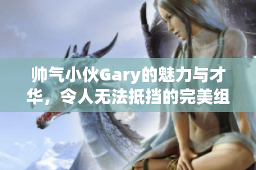 帅气小伙Gary的魅力与才华，令人无法抵挡的完美组合