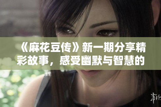 《麻花豆传》新一期分享精彩故事，感受幽默与智慧的碰撞