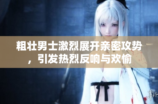 粗壮男士激烈展开亲密攻势，引发热烈反响与欢愉