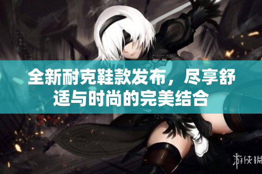 全新耐克鞋款发布，尽享舒适与时尚的完美结合