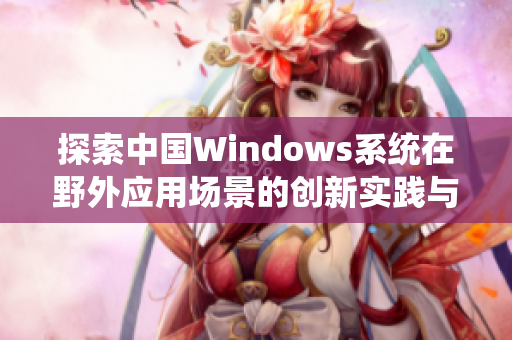 探索中国Windows系统在野外应用场景的创新实践与挑战