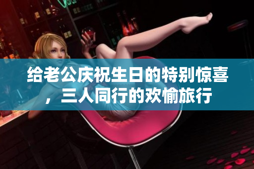 给老公庆祝生日的特别惊喜，三人同行的欢愉旅行