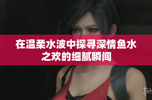 在温柔水波中探寻深情鱼水之欢的细腻瞬间