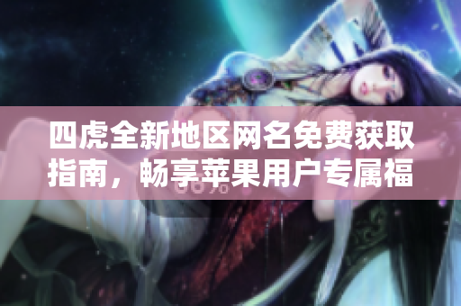 四虎全新地区网名免费获取指南，畅享苹果用户专属福利