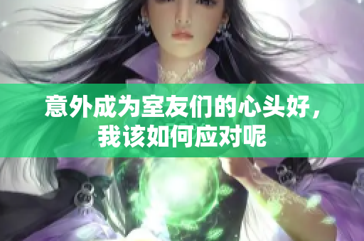 意外成为室友们的心头好，我该如何应对呢