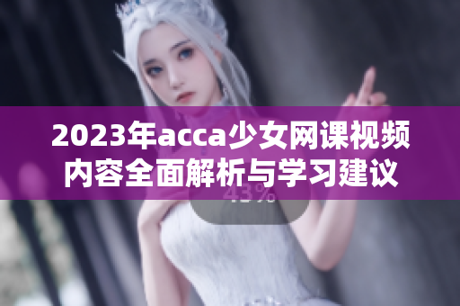 2023年acca少女网课视频内容全面解析与学习建议