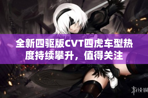 全新四驱版CVT四虎车型热度持续攀升，值得关注