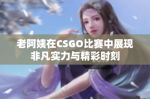 老阿姨在CSGO比赛中展现非凡实力与精彩时刻