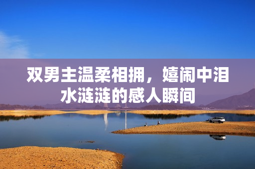 双男主温柔相拥，嬉闹中泪水涟涟的感人瞬间