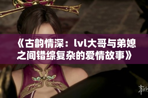 《古韵情深：lvl大哥与弟媳之间错综复杂的爱情故事》