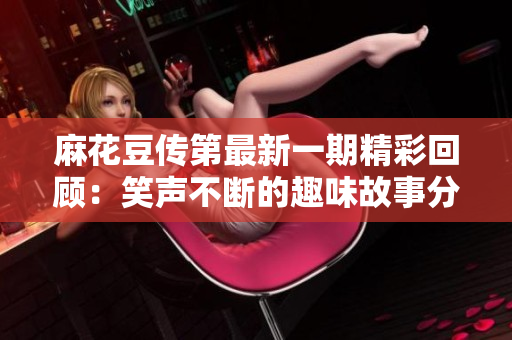 麻花豆传第最新一期精彩回顾：笑声不断的趣味故事分享