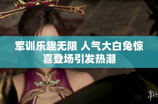 军训乐趣无限 人气大白兔惊喜登场引发热潮
