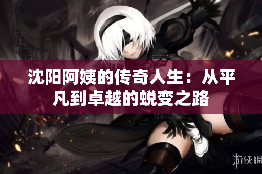 沈阳阿姨的传奇人生：从平凡到卓越的蜕变之路