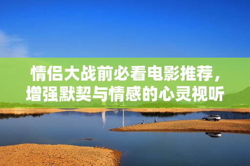 情侣大战前必看电影推荐，增强默契与情感的心灵视听之旅