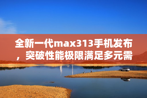 全新一代max313手机发布，突破性能极限满足多元需求